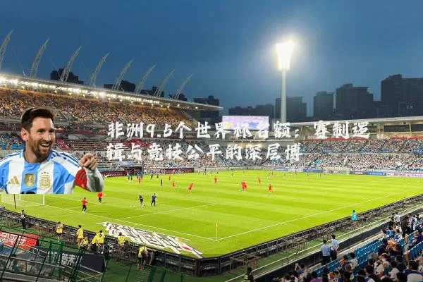 非洲9.5个世界杯名额：赛制逻辑与竞技公平的深层博弈