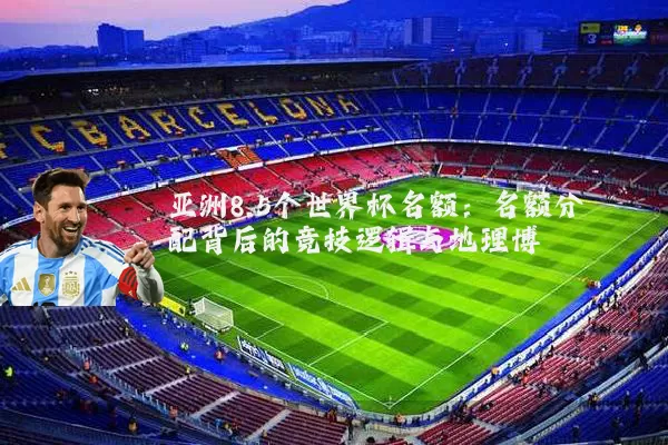 亚洲8.5个世界杯名额:名额分配背后的竞技逻辑与地理博弈